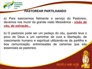 PASTOREAR PARTILHANDO
a) Para exercermos fielmente o serviço do Pastoreio,
devemos nos munir da grande visão Messiânica - visão do
céu, da salvação...
b) O pastoreio pode ser um pedaço do céu, quando leva o
povo de Deus a um caminhar de cura e libertação, de
crescimento humano e espiritual utilizando-se da partilha e
boa comunicação, entremeadas de carismas que são
essenciais ao pastoreio.
 