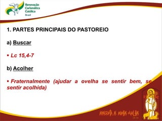 1. PARTES PRINCIPAIS DO PASTOREIO
a) Buscar
 Lc 15,4-7
b) Acolher
 Fraternalmente (ajudar a ovelha se sentir bem, se
sentir acolhida)
 