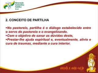 2. CONCEITO DE PARTILHA
No pastoreio, partilha é o diálogo estabelecido entre
o servo do pastoreio e o evangelizando.
Com o objetivo de sanar as dúvidas deste,
Prestar-lhe ajuda espiritual e, eventualmente, alívio e
cura de traumas, mediante a cura interior.
 