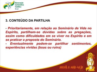3. CONTEÚDO DA PARTILHA
- Prioritariamente, em relação ao Seminário de Vida no
Espírito, partilham-se dúvidas sobre as pregações,
assim como dificuldades em se viver no Espírito e em
se praticar a proposta do Seminário.
- Eventualmente podem-se partilhar sentimentos,
experiências vividas (boas ou ruins)
 