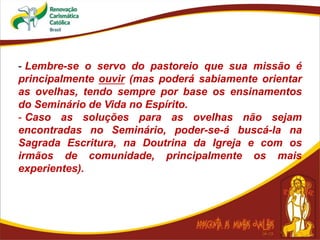 - Lembre-se o servo do pastoreio que sua missão é
principalmente ouvir (mas poderá sabiamente orientar
as ovelhas, tendo sempre por base os ensinamentos
do Seminário de Vida no Espírito.
- Caso as soluções para as ovelhas não sejam
encontradas no Seminário, poder-se-á buscá-la na
Sagrada Escritura, na Doutrina da Igreja e com os
irmãos de comunidade, principalmente os mais
experientes).
 