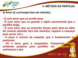4. MÉTODO DA PARTILHA
a) Amor (é o principal item do método).
- É com amor que se acolhe bem.
- É com amor que se guarda o sigilo sacramental que a
partilha exige.
- É com amor que se encontra forças para doar-se além
do comum (atender fora dos horários, superar o cansaço
para servir, etc.).
- O amor é veículo da empatia, que é fundamental no
pastoreio.
- Só o amor gera a compaixão. Compaixão cria o
ambiente propício para partilhar em situações de
sofrimento e dor.
 