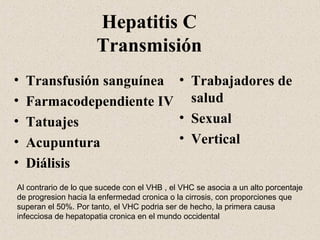Hepatitis C
                      Transmisión
•   Transfusión sanguínea • Trabajadores de
•   Farmacodependiente IV salud
•   Tatuajes              • Sexual
•   Acupuntura            • Vertical
•   Diálisis
Al contrario de lo que sucede con el VHB , el VHC se asocia a un alto porcentaje
de progresion hacia la enfermedad cronica o la cirrosis, con proporciones que
superan el 50%. Por tanto, el VHC podria ser de hecho, la primera causa
infecciosa de hepatopatia cronica en el mundo occidental
 