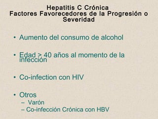 Hepatitis C Crónica
Factores Favorecedores de la Progresión o
               Severidad

 • Aumento del consumo de alcohol

 • Edad > 40 años al momento de la
   infección

 • Co-infection con HIV

 • Otros
   – Varón
   – Co-infección Crónica con HBV
 