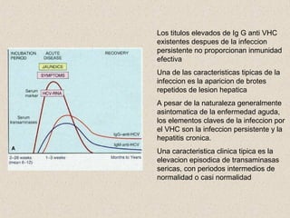 Los titulos elevados de Ig G anti VHC
existentes despues de la infeccion
persistente no proporcionan inmunidad
efectiva
Una de las caracteristicas tipicas de la
infeccion es la aparicion de brotes
repetidos de lesion hepatica
A pesar de la naturaleza generalmente
asintomatica de la enfermedad aguda,
los elementos claves de la infeccion por
el VHC son la infeccion persistente y la
hepatitis cronica.
Una caracteristica clinica tipica es la
elevacion episodica de transaminasas
sericas, con periodos intermedios de
normalidad o casi normalidad
 