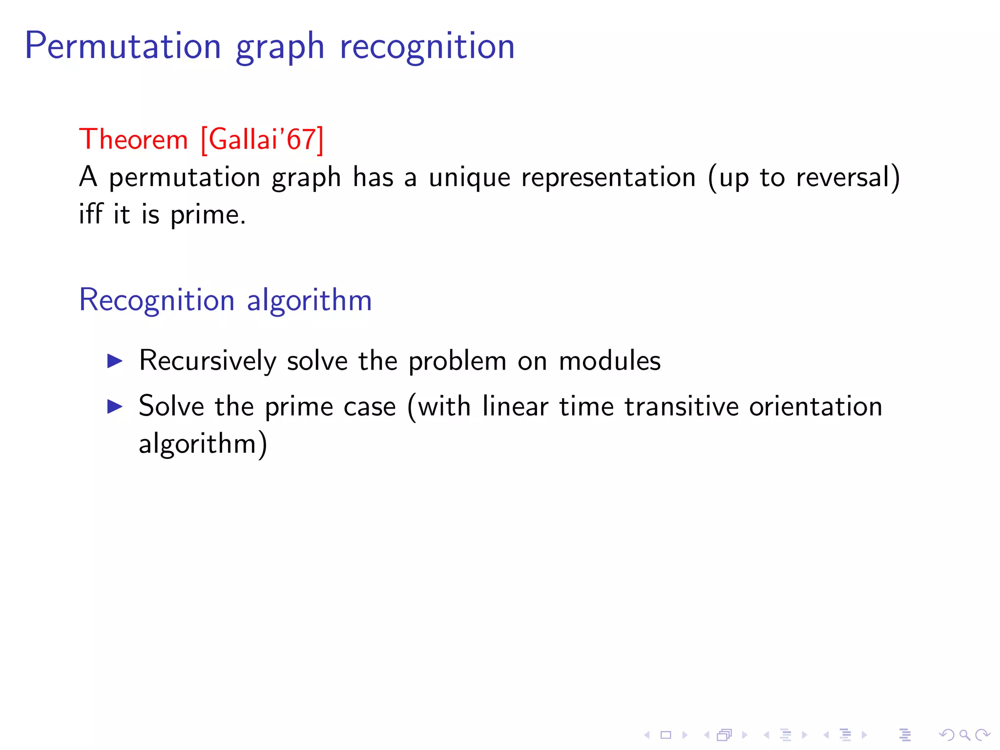 Permutation graph recognition

   Theorem [Gallai’67]
   A permutation graph has a unique representation (up to reversal)
   iﬀ it is prime.

   Recognition algorithm
       Recursively solve the problem on modules
       Solve the prime case (with linear time transitive orientation
       algorithm)
 