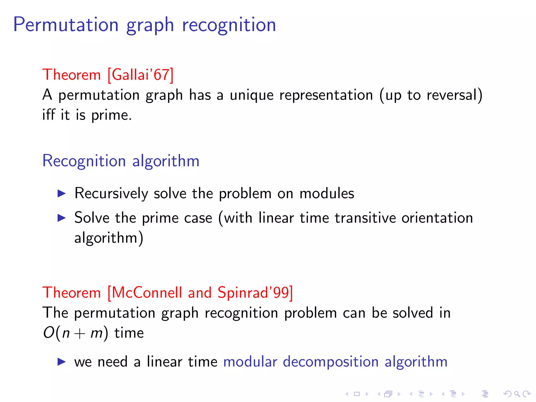 Permutation graph recognition

   Theorem [Gallai’67]
   A permutation graph has a unique representation (up to reversal)
   iﬀ it is prime.

   Recognition algorithm
       Recursively solve the problem on modules
       Solve the prime case (with linear time transitive orientation
       algorithm)


   Theorem [McConnell and Spinrad’99]
   The permutation graph recognition problem can be solved in
   O(n + m) time
       we need a linear time modular decomposition algorithm
 
