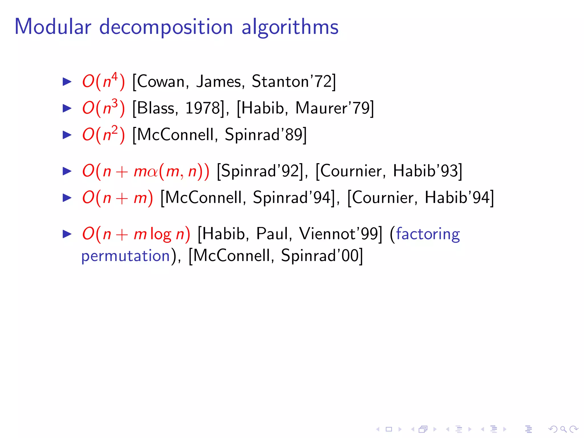 Modular decomposition algorithms

      O(n4 ) [Cowan, James, Stanton’72]
      O(n3 ) [Blass, 1978], [Habib, Maurer’79]
      O(n2 ) [McConnell, Spinrad’89]

      O(n + mα(m, n)) [Spinrad’92], [Cournier, Habib’93]
      O(n + m) [McConnell, Spinrad’94], [Cournier, Habib’94]

      O(n + m log n) [Habib, Paul, Viennot’99] (factoring
      permutation), [McConnell, Spinrad’00]
 