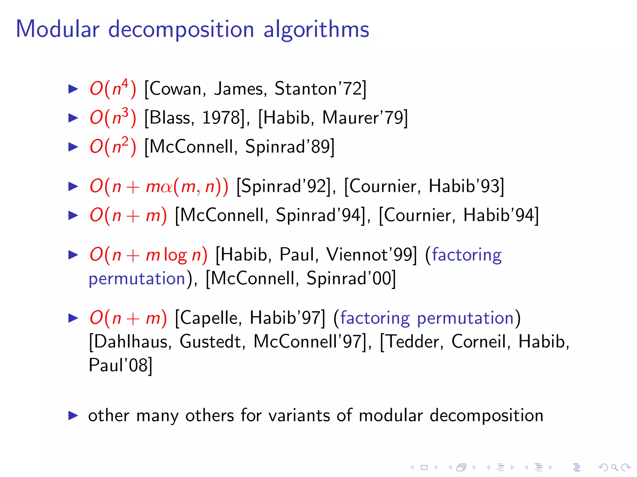 Modular decomposition algorithms

      O(n4 ) [Cowan, James, Stanton’72]
      O(n3 ) [Blass, 1978], [Habib, Maurer’79]
      O(n2 ) [McConnell, Spinrad’89]

      O(n + mα(m, n)) [Spinrad’92], [Cournier, Habib’93]
      O(n + m) [McConnell, Spinrad’94], [Cournier, Habib’94]

      O(n + m log n) [Habib, Paul, Viennot’99] (factoring
      permutation), [McConnell, Spinrad’00]

      O(n + m) [Capelle, Habib’97] (factoring permutation)
      [Dahlhaus, Gustedt, McConnell’97], [Tedder, Corneil, Habib,
      Paul’08]

      other many others for variants of modular decomposition
 