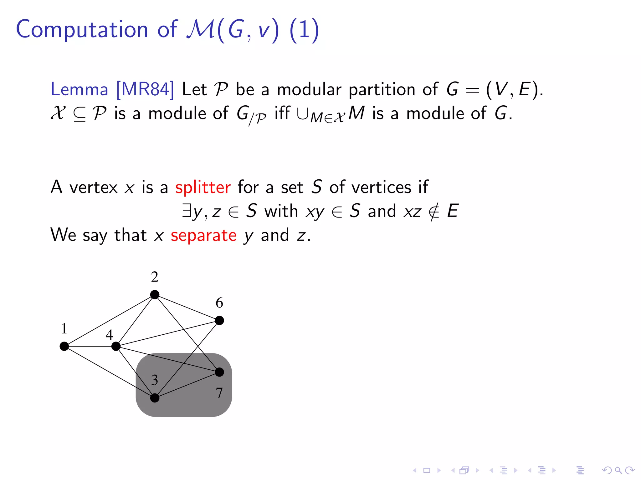 Computation of M(G , v ) (1)

   Lemma [MR84] Let P be a modular partition of G = (V , E ).
   X ⊆ P is a module of G/P iﬀ ∪M∈X M is a module of G .


   A vertex x is a splitter for a set S of vertices if
                    ∃y , z ∈ S with xy ∈ S and xz ∈ E  /
   We say that x separate y and z.

                2
                        6
    1     4

                3
                        7
 