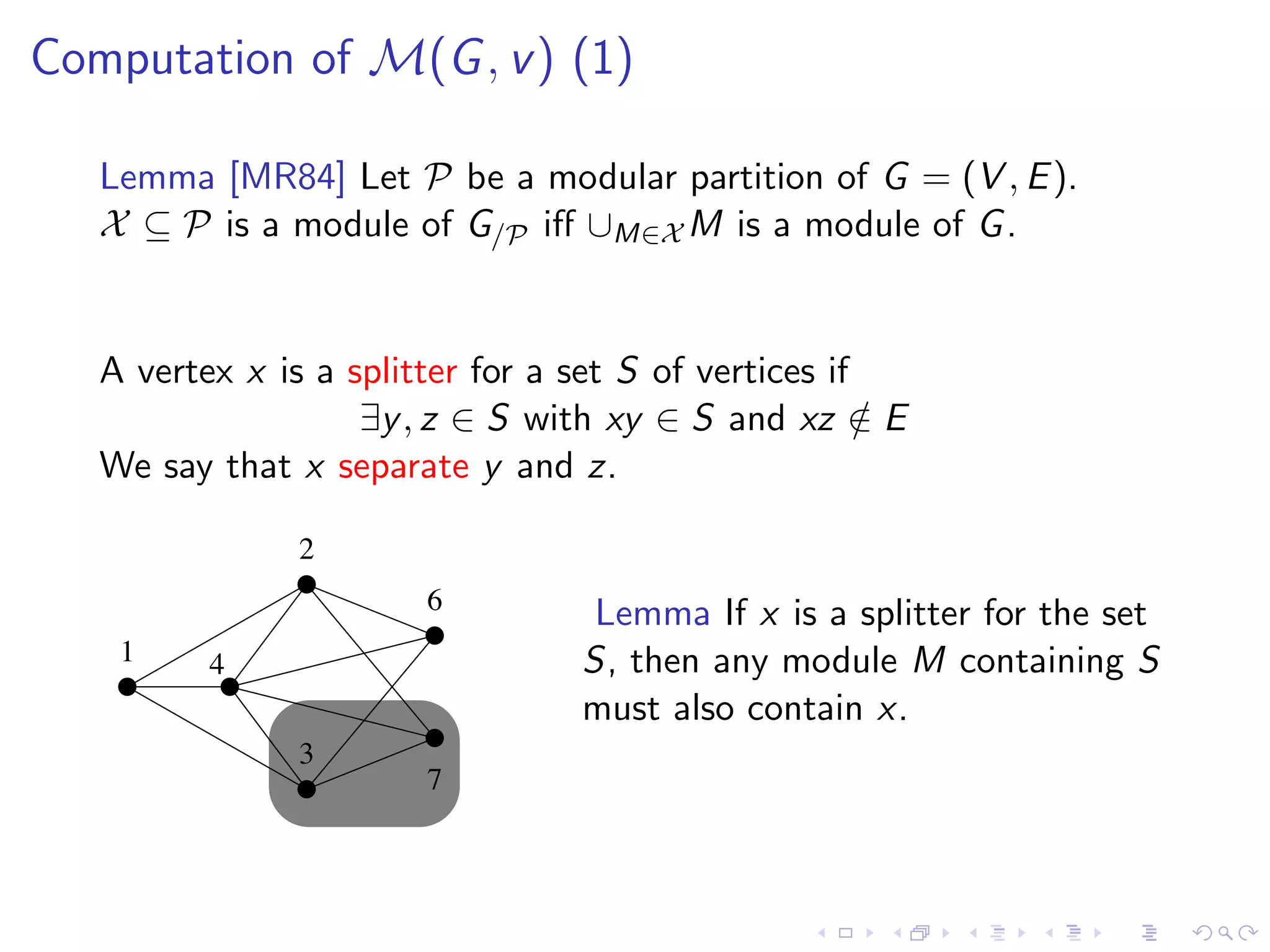 Computation of M(G , v ) (1)

   Lemma [MR84] Let P be a modular partition of G = (V , E ).
   X ⊆ P is a module of G/P iﬀ ∪M∈X M is a module of G .


   A vertex x is a splitter for a set S of vertices if
                    ∃y , z ∈ S with xy ∈ S and xz ∈ E  /
   We say that x separate y and z.

                2
                        6          Lemma If x is a splitter for the set
    1     4                       S, then any module M containing S
                                  must also contain x.
                3
                        7
 