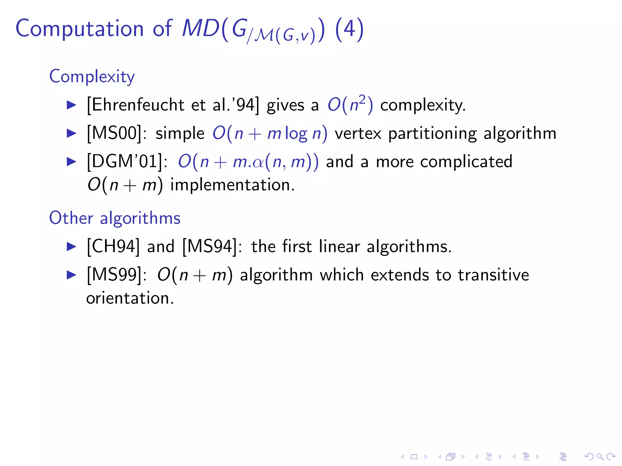 Computation of MD(G/M(G ,v ) ) (4)
   Complexity
       [Ehrenfeucht et al.’94] gives a O(n2 ) complexity.
       [MS00]: simple O(n + m log n) vertex partitioning algorithm
       [DGM’01]: O(n + m.α(n, m)) and a more complicated
       O(n + m) implementation.
   Other algorithms
       [CH94] and [MS94]: the ﬁrst linear algorithms.
       [MS99]: O(n + m) algorithm which extends to transitive
       orientation.
 