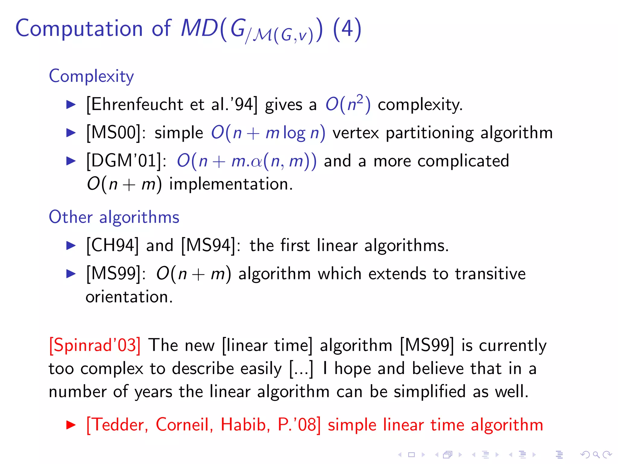 Computation of MD(G/M(G ,v ) ) (4)
   Complexity
       [Ehrenfeucht et al.’94] gives a O(n2 ) complexity.
       [MS00]: simple O(n + m log n) vertex partitioning algorithm
       [DGM’01]: O(n + m.α(n, m)) and a more complicated
       O(n + m) implementation.
   Other algorithms
       [CH94] and [MS94]: the ﬁrst linear algorithms.
       [MS99]: O(n + m) algorithm which extends to transitive
       orientation.

   [Spinrad’03] The new [linear time] algorithm [MS99] is currently
   too complex to describe easily [...] I hope and believe that in a
   number of years the linear algorithm can be simpliﬁed as well.
       [Tedder, Corneil, Habib, P.’08] simple linear time algorithm
 
