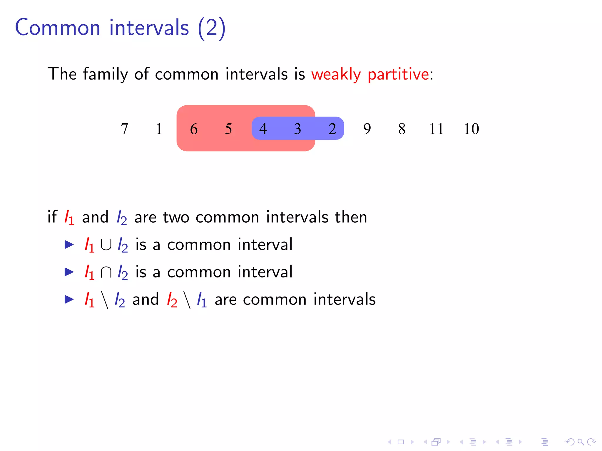 Common intervals (2)
   The family of common intervals is weakly partitive:


            7    1   6    5    4      3   2   9   8   11   10




   if I1 and I2 are two common intervals then
       I1 ∪ I2 is a common interval
       I1 ∩ I2 is a common interval
       I1  I2 and I2  I1 are common intervals
 