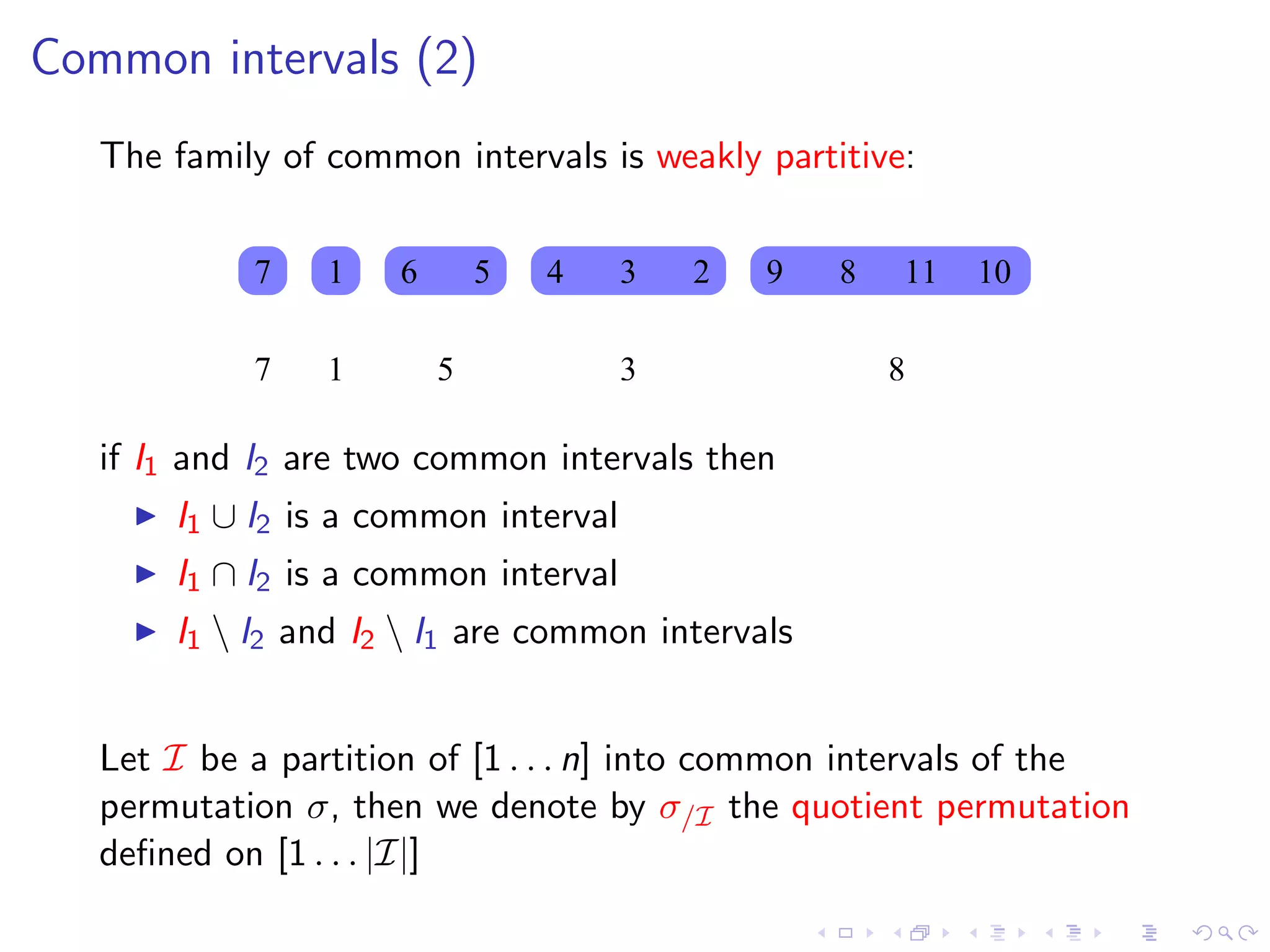 Common intervals (2)
   The family of common intervals is weakly partitive:


            7    1   6       5   4    3   2   9   8   11   10

            7    1       5            3               8

   if I1 and I2 are two common intervals then
       I1 ∪ I2 is a common interval
       I1 ∩ I2 is a common interval
       I1  I2 and I2  I1 are common intervals


   Let I be a partition of [1 . . . n] into common intervals of the
   permutation σ, then we denote by σ/I the quotient permutation
   deﬁned on [1 . . . |I|]
 