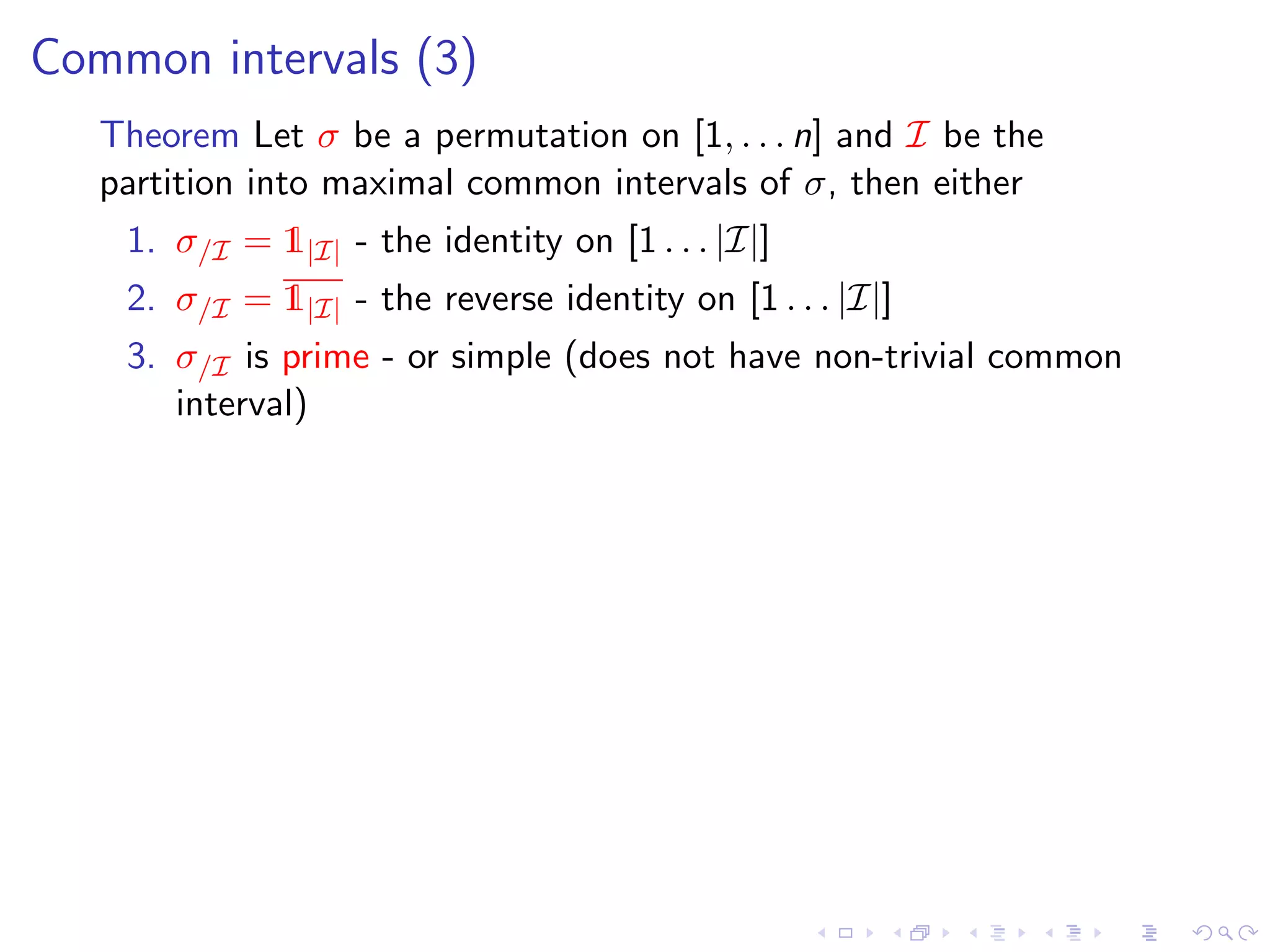 Common intervals (3)
   Theorem Let σ be a permutation on [1, . . . n] and I be the
   partition into maximal common intervals of σ, then either
    1. σ/I = 1|I| - the identity on [1 . . . |I|]
    2. σ/I = 1|I| - the reverse identity on [1 . . . |I|]
    3. σ/I is prime - or simple (does not have non-trivial common
       interval)
 