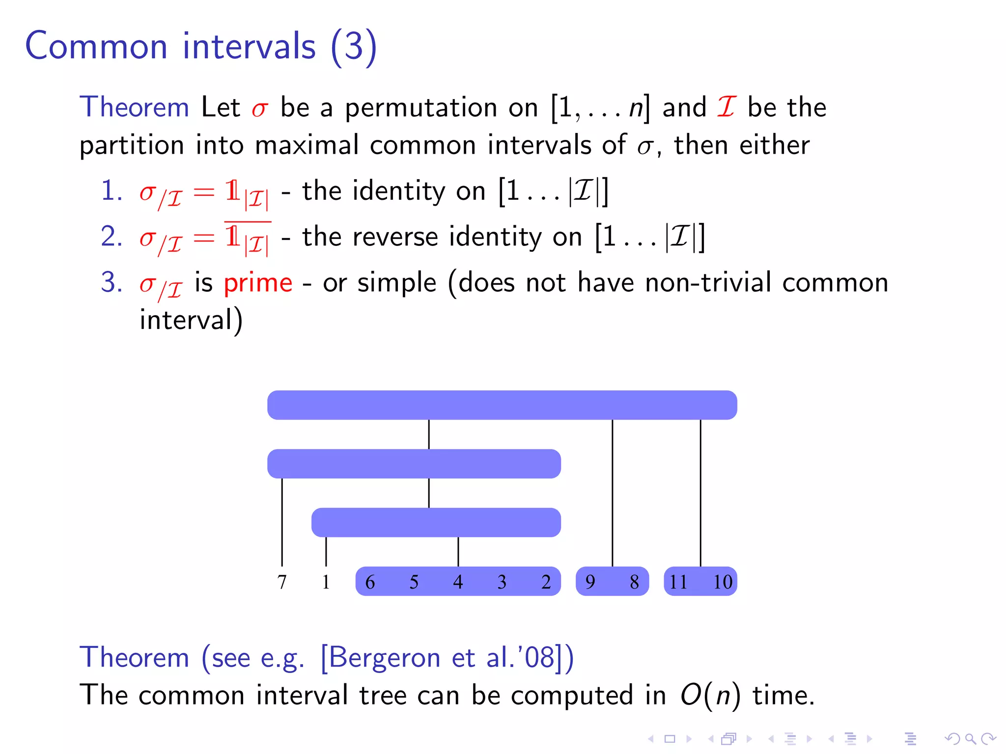 Common intervals (3)
   Theorem Let σ be a permutation on [1, . . . n] and I be the
   partition into maximal common intervals of σ, then either
    1. σ/I = 1|I| - the identity on [1 . . . |I|]
    2. σ/I = 1|I| - the reverse identity on [1 . . . |I|]
    3. σ/I is prime - or simple (does not have non-trivial common
       interval)




                   7   1   6   5   4   3   2   9    8   11   10


   Theorem (see e.g. [Bergeron et al.’08])
   The common interval tree can be computed in O(n) time.
 
