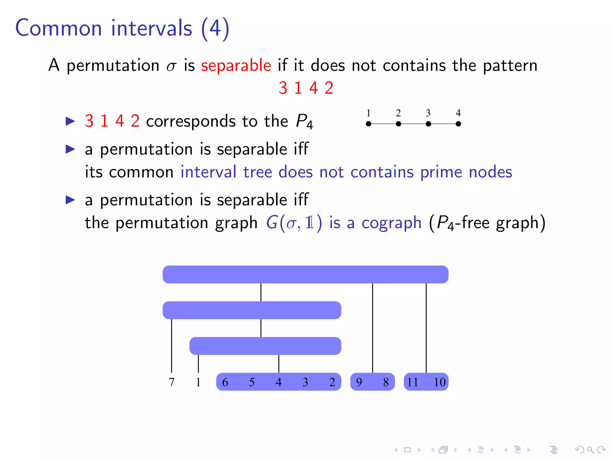 Common intervals (4)
   A permutation σ is separable if it does not contains the pattern
                                3142
                                                  1       2        3        4
       3 1 4 2 corresponds to the P4
       a permutation is separable iﬀ
       its common interval tree does not contains prime nodes
       a permutation is separable iﬀ
       the permutation graph G (σ, 1) is a cograph (P4 -free graph)




                  7   1   6   5   4   3   2   9       8       11       10
 