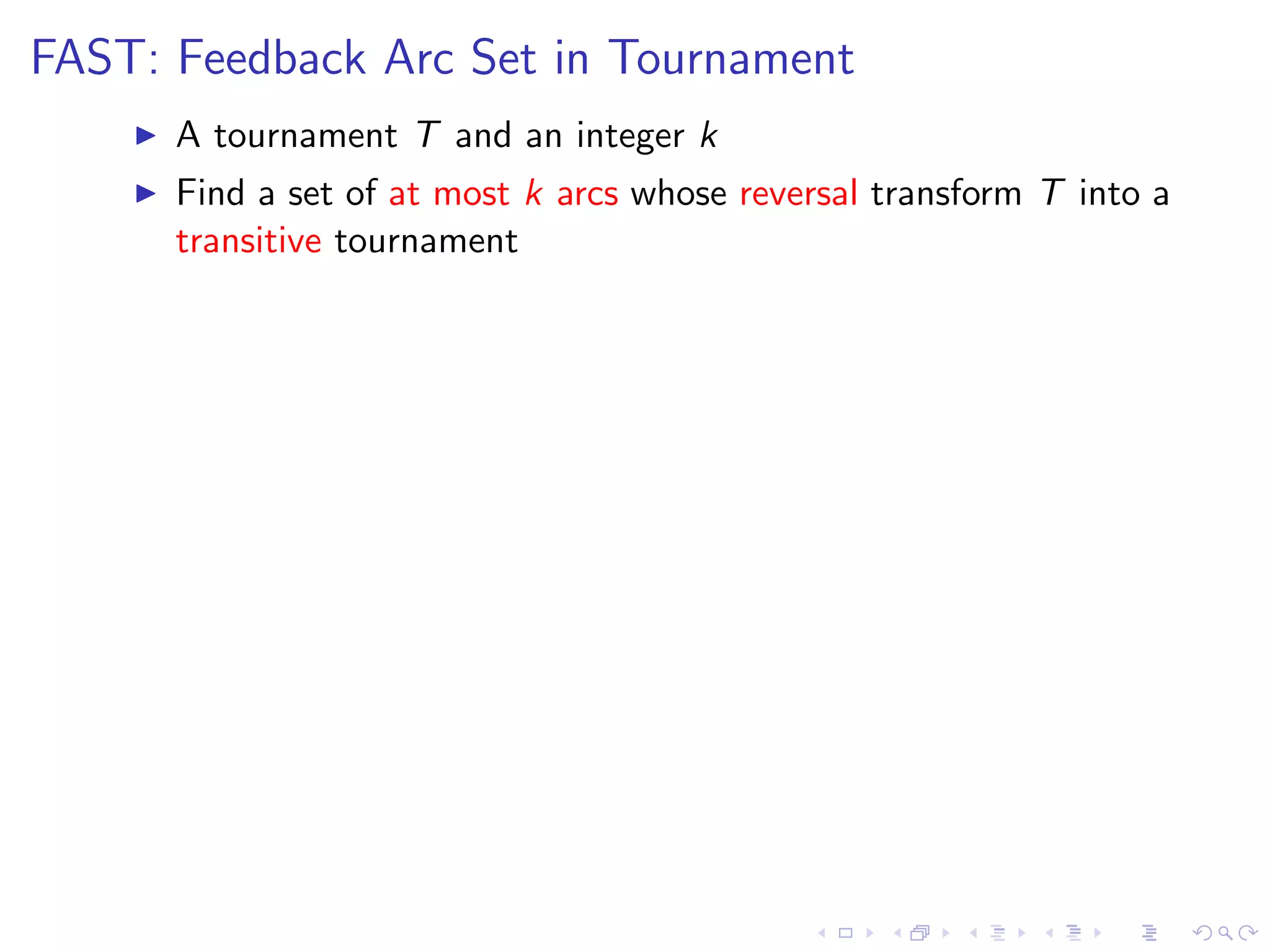 FAST: Feedback Arc Set in Tournament
      A tournament T and an integer k
      Find a set of at most k arcs whose reversal transform T into a
      transitive tournament
 