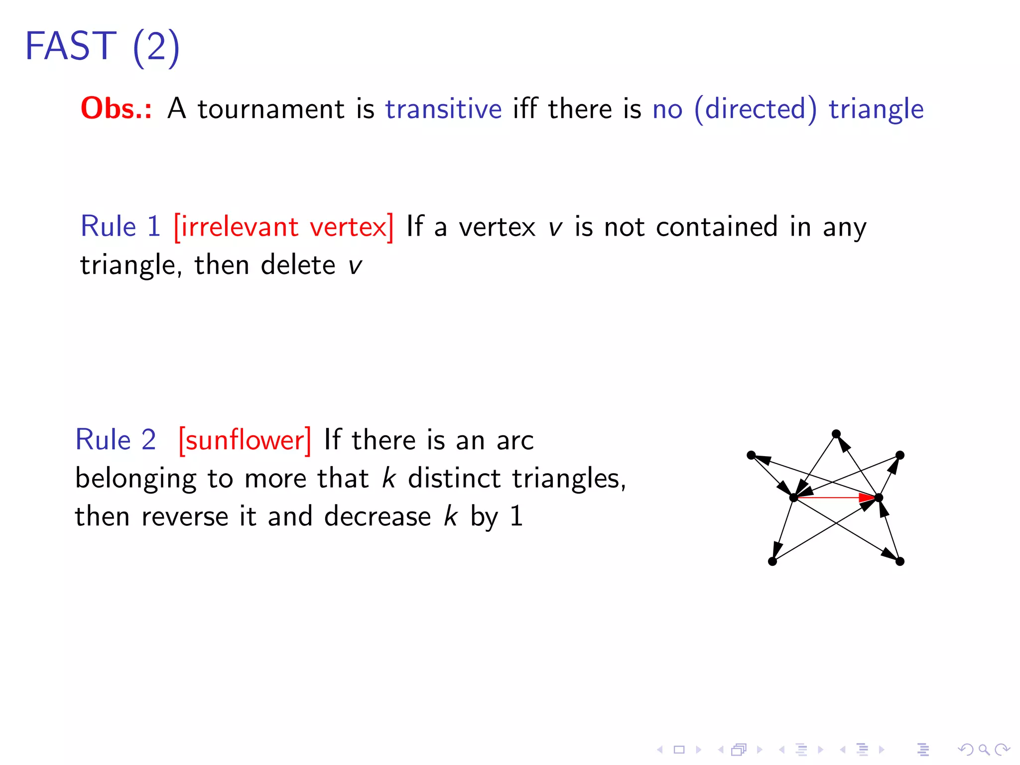 FAST (2)
  Obs.: A tournament is transitive iﬀ there is no (directed) triangle


  Rule 1 [irrelevant vertex] If a vertex v is not contained in any
  triangle, then delete v




  Rule 2 [sunﬂower] If there is an arc
  belonging to more that k distinct triangles,
  then reverse it and decrease k by 1
 