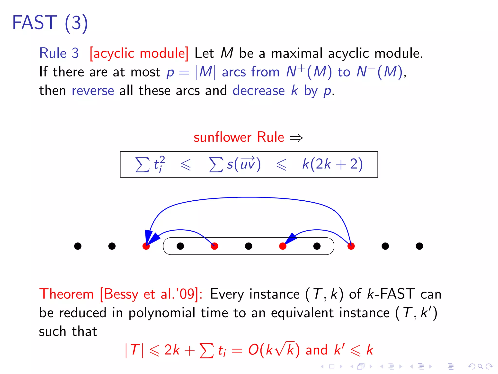 FAST (3)
  Rule 3 [acyclic module] Let M be a maximal acyclic module.
  If there are at most p = |M| arcs from N + (M) to N − (M),
  then reverse all these arcs and decrease k by p.


                          sunﬂower Rule ⇒
                    ti2        s(− )
                                 →
                                 uv      k(2k + 2)




  Theorem [Bessy et al.’09]: Every instance (T , k) of k-FAST can
  be reduced in polynomial time to an equivalent instance (T , k )
  such that                            √
               |T | 2k + ti = O(k k) and k             k
 