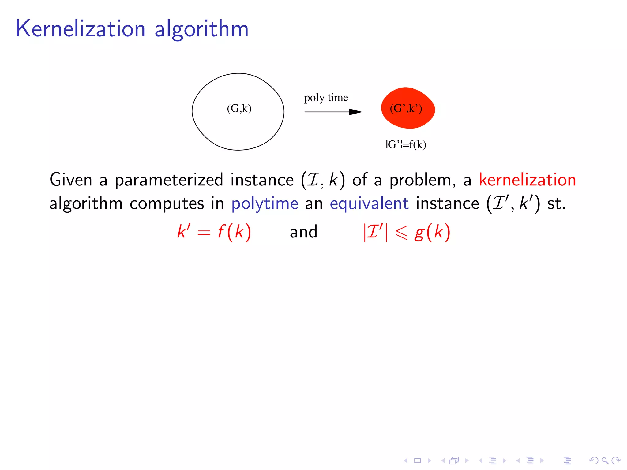 Kernelization algorithm

                                   poly time
                         (G,k)                        (G’,k’)


                                                  |G’¦=f(k)


   Given a parameterized instance (I, k) of a problem, a kernelization
   algorithm computes in polytime an equivalent instance (I , k ) st.
                   k = f (k)     and           |I |        g (k)
 