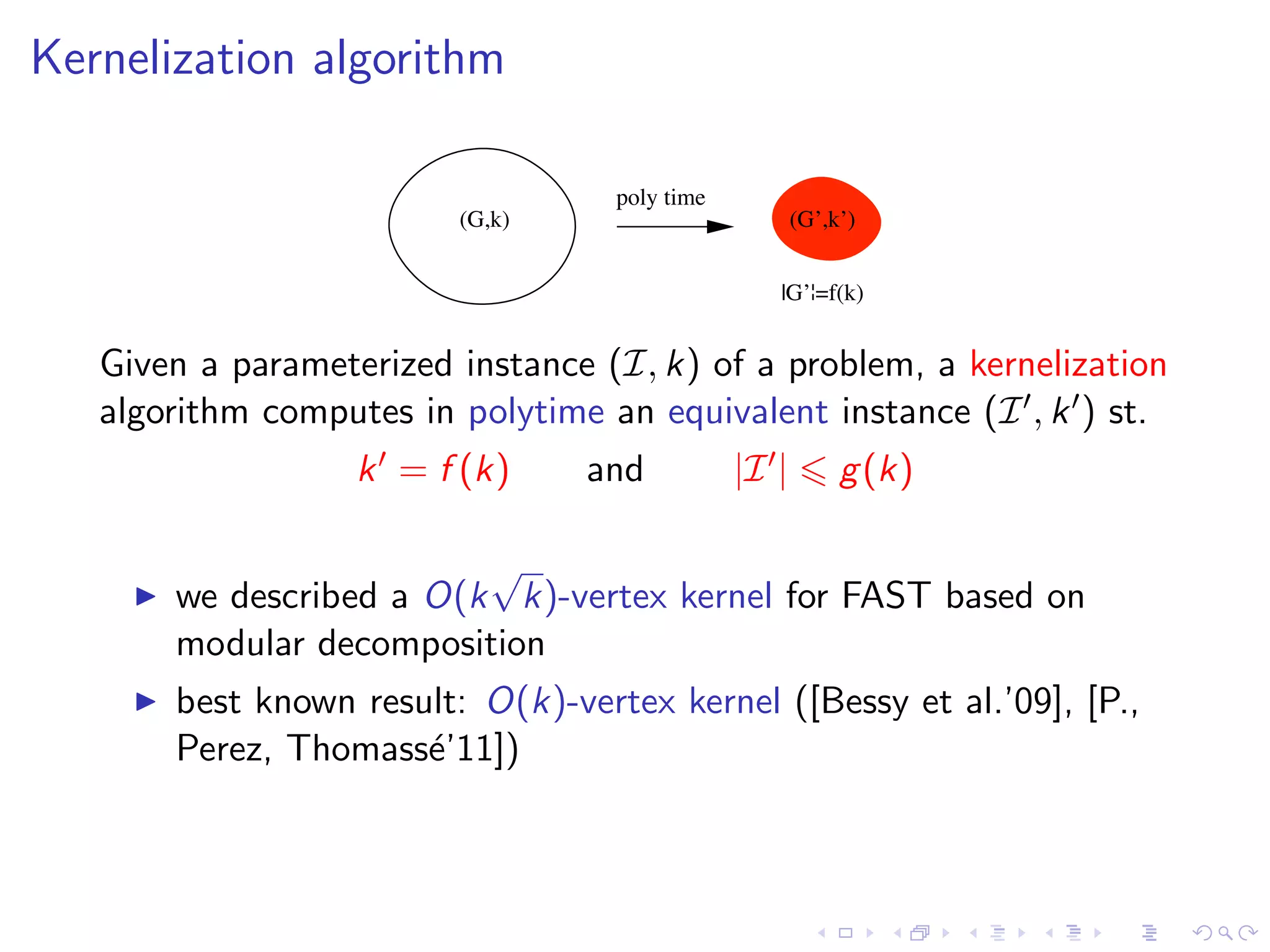 Kernelization algorithm

                                   poly time
                         (G,k)                        (G’,k’)


                                                  |G’¦=f(k)


   Given a parameterized instance (I, k) of a problem, a kernelization
   algorithm computes in polytime an equivalent instance (I , k ) st.
                   k = f (k)     and           |I |        g (k)

                         √
       we described a O(k k)-vertex kernel for FAST based on
       modular decomposition
       best known result: O(k)-vertex kernel ([Bessy et al.’09], [P.,
       Perez, Thomass´’11])
                      e
 
