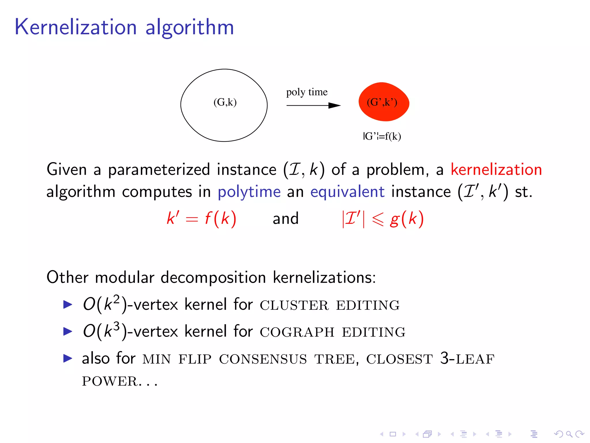 Kernelization algorithm

                                   poly time
                         (G,k)                        (G’,k’)


                                                  |G’¦=f(k)


   Given a parameterized instance (I, k) of a problem, a kernelization
   algorithm computes in polytime an equivalent instance (I , k ) st.
                   k = f (k)     and           |I |        g (k)


   Other modular decomposition kernelizations:
       O(k 2 )-vertex kernel for cluster editing
       O(k 3 )-vertex kernel for cograph editing
       also for min flip consensus tree, closest 3-leaf
       power. . .
 