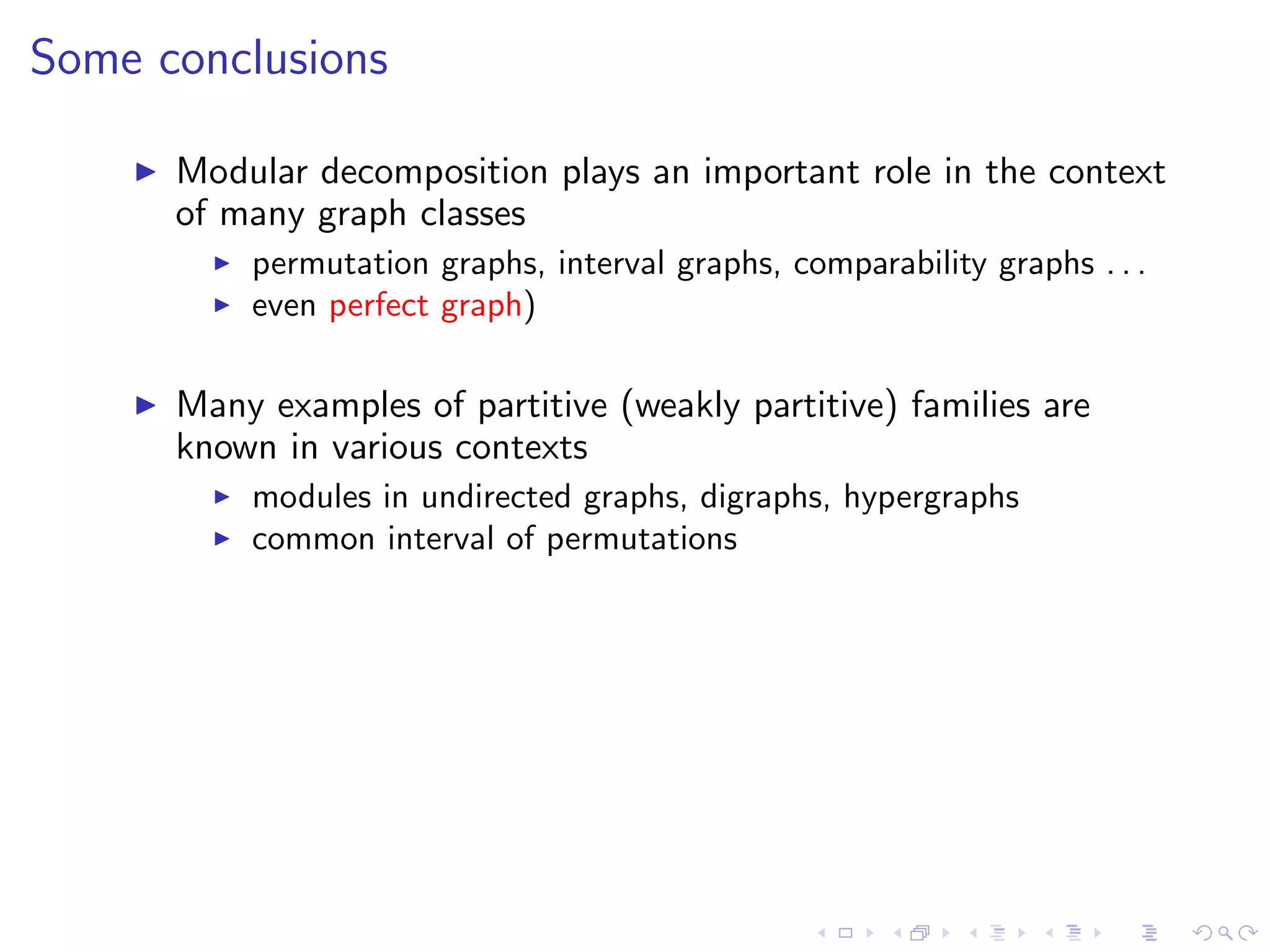 Some conclusions

      Modular decomposition plays an important role in the context
      of many graph classes
          permutation graphs, interval graphs, comparability graphs . . .
          even perfect graph)

      Many examples of partitive (weakly partitive) families are
      known in various contexts
          modules in undirected graphs, digraphs, hypergraphs
          common interval of permutations
 