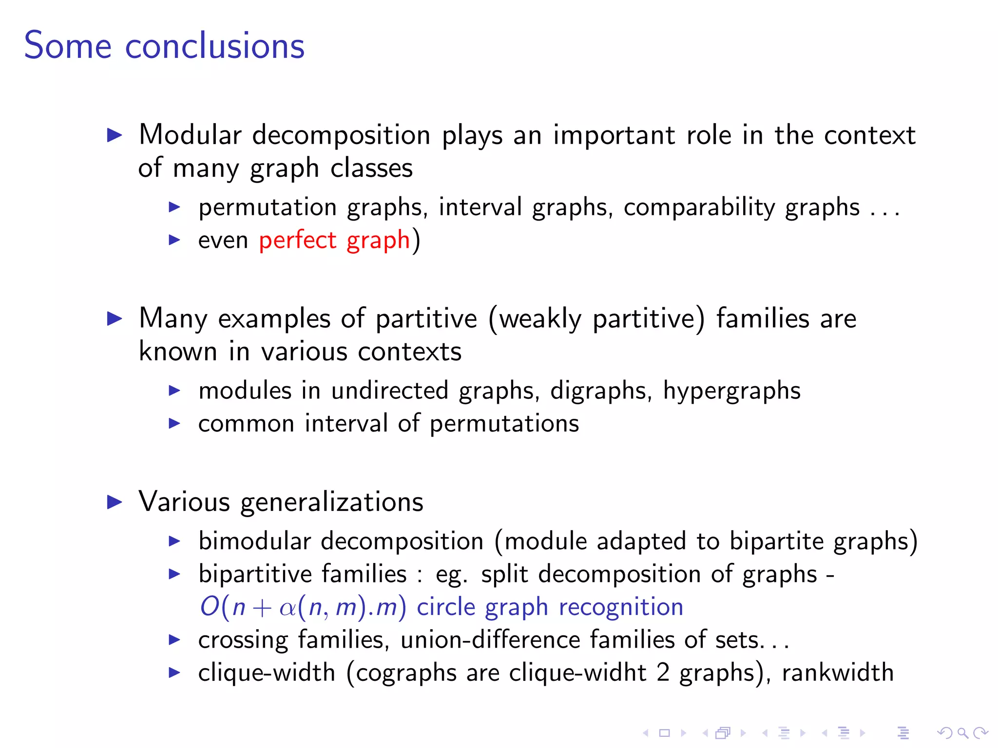 Some conclusions

      Modular decomposition plays an important role in the context
      of many graph classes
          permutation graphs, interval graphs, comparability graphs . . .
          even perfect graph)

      Many examples of partitive (weakly partitive) families are
      known in various contexts
          modules in undirected graphs, digraphs, hypergraphs
          common interval of permutations

      Various generalizations
          bimodular decomposition (module adapted to bipartite graphs)
          bipartitive families : eg. split decomposition of graphs -
          O(n + α(n, m).m) circle graph recognition
          crossing families, union-diﬀerence families of sets. . .
          clique-width (cographs are clique-widht 2 graphs), rankwidth
 