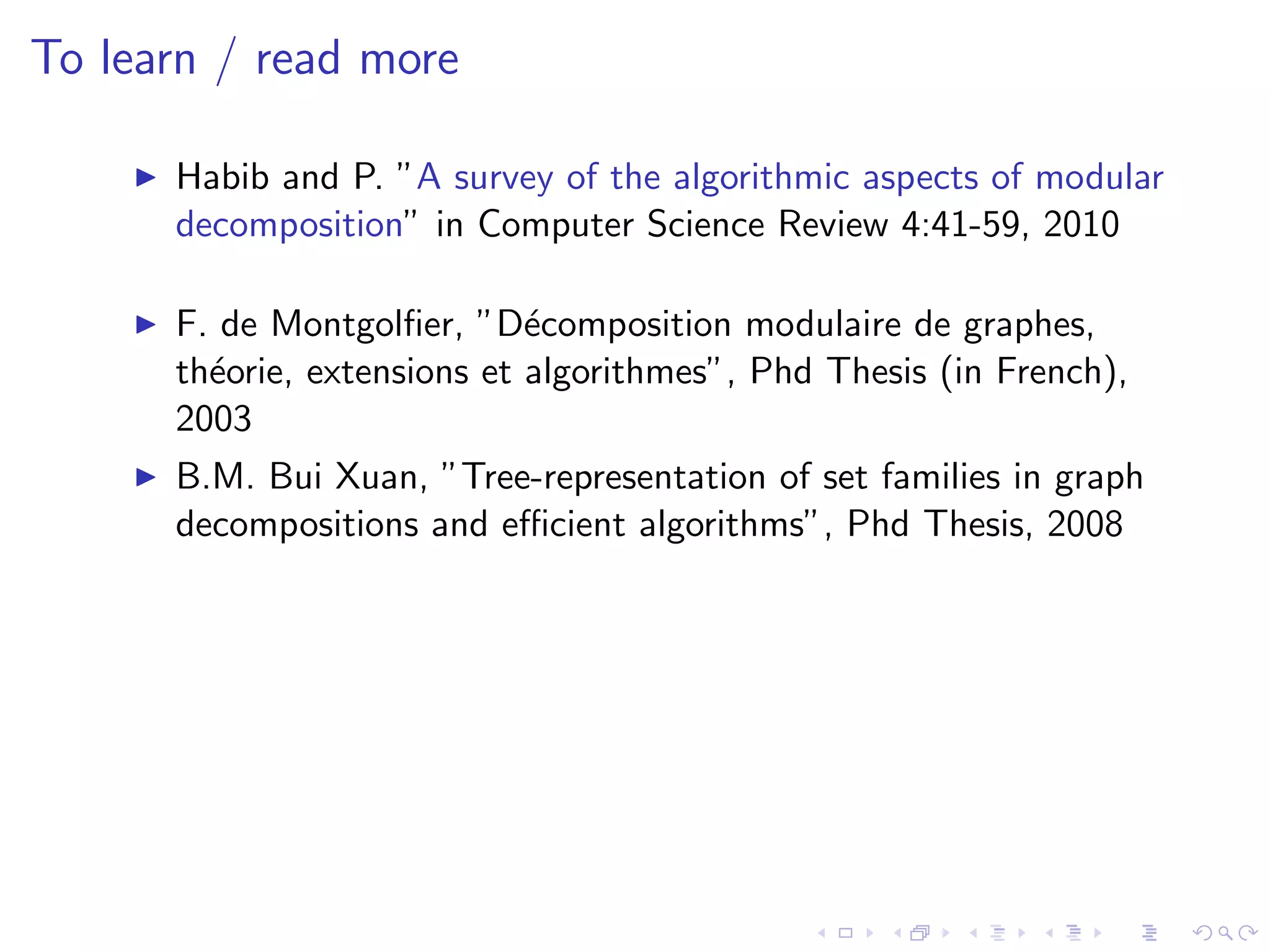 To learn / read more

      Habib and P. ”A survey of the algorithmic aspects of modular
      decomposition” in Computer Science Review 4:41-59, 2010

      F. de Montgolﬁer, ”D´composition modulaire de graphes,
                             e
      th´orie, extensions et algorithmes”, Phd Thesis (in French),
        e
      2003
      B.M. Bui Xuan, ”Tree-representation of set families in graph
      decompositions and eﬃcient algorithms”, Phd Thesis, 2008
 