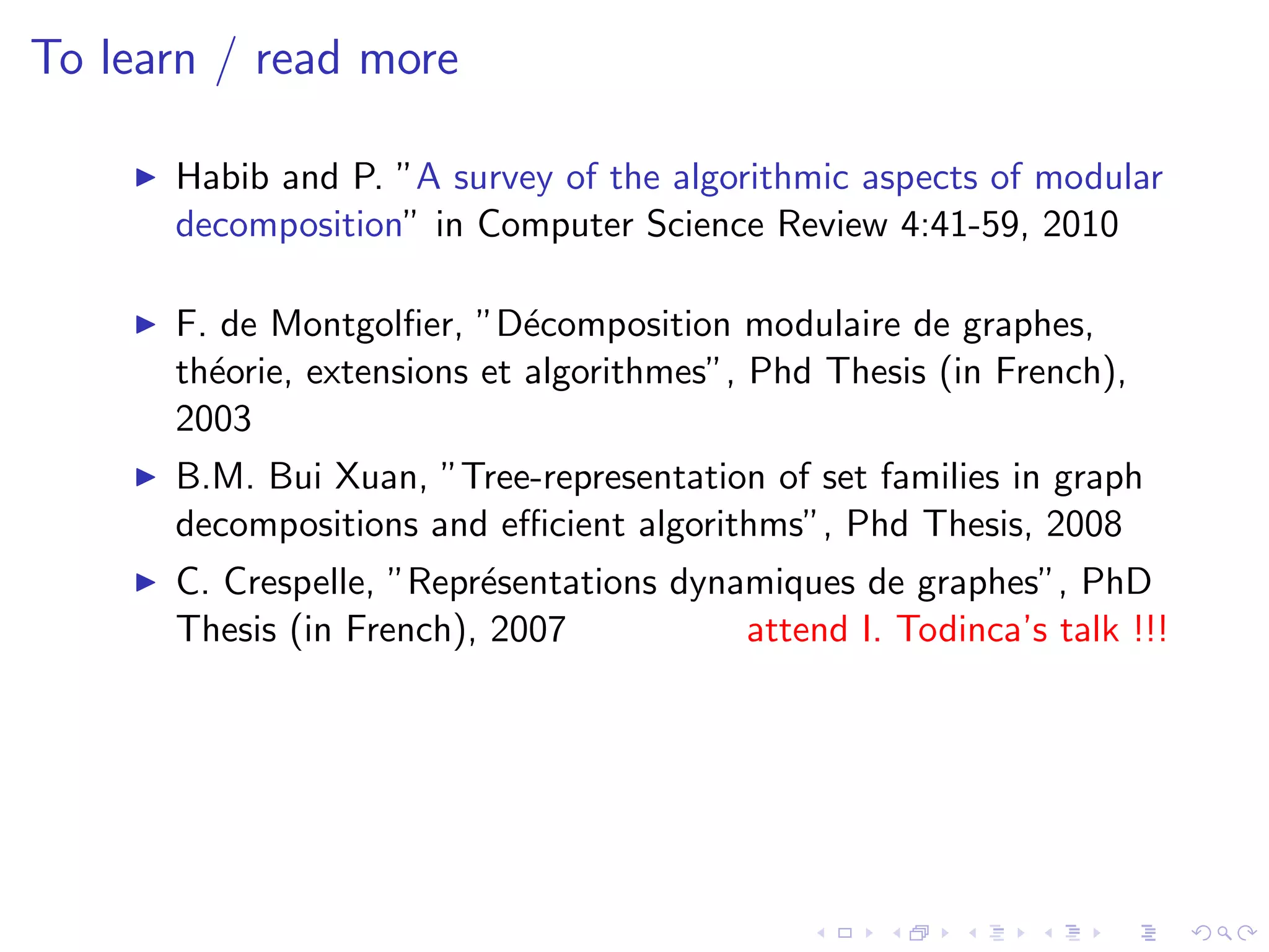 To learn / read more

      Habib and P. ”A survey of the algorithmic aspects of modular
      decomposition” in Computer Science Review 4:41-59, 2010

      F. de Montgolﬁer, ”D´composition modulaire de graphes,
                             e
      th´orie, extensions et algorithmes”, Phd Thesis (in French),
        e
      2003
      B.M. Bui Xuan, ”Tree-representation of set families in graph
      decompositions and eﬃcient algorithms”, Phd Thesis, 2008
      C. Crespelle, ”Repr´sentations dynamiques de graphes”, PhD
                         e
      Thesis (in French), 2007           attend I. Todinca’s talk !!!
 