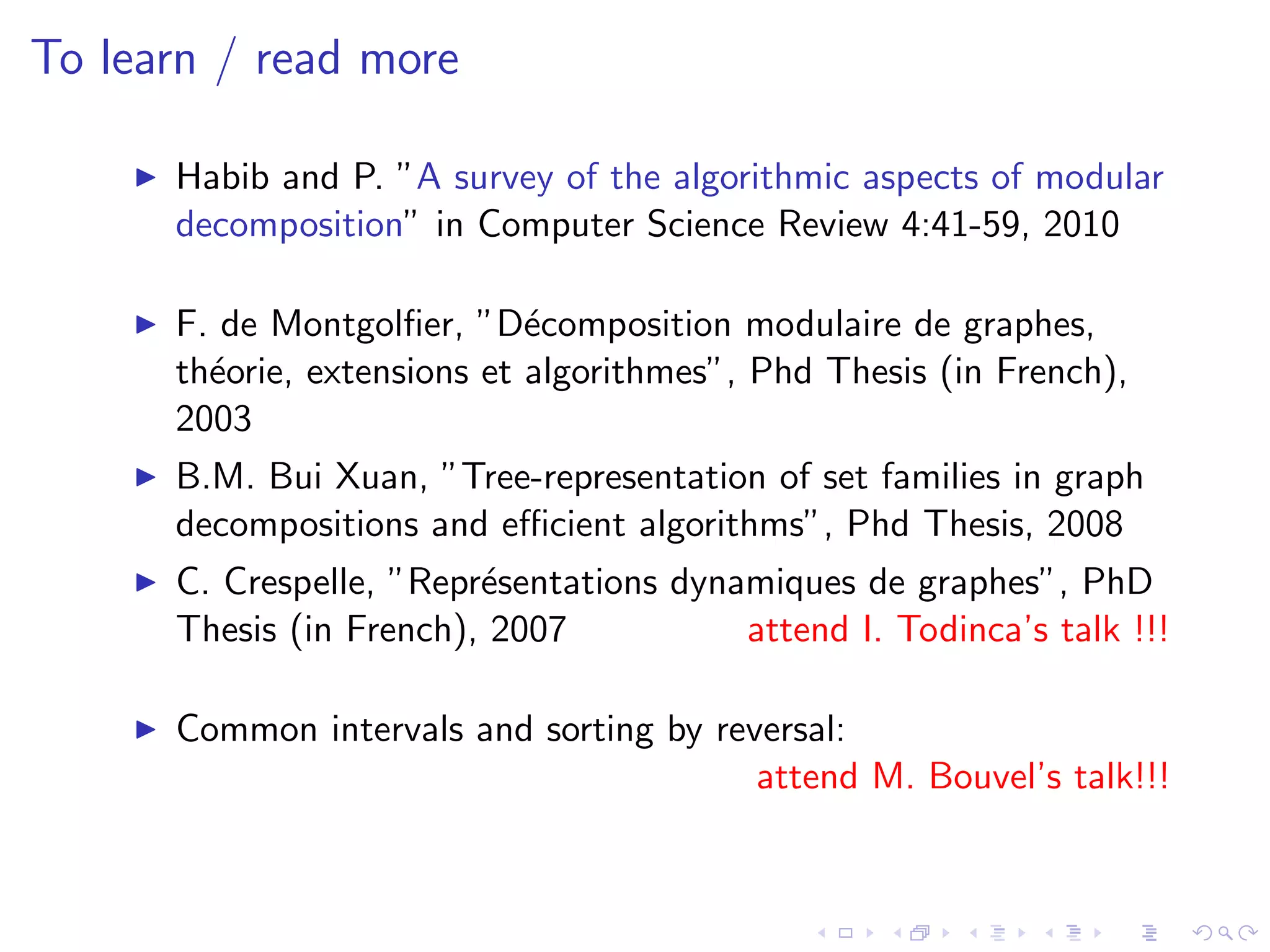 To learn / read more

      Habib and P. ”A survey of the algorithmic aspects of modular
      decomposition” in Computer Science Review 4:41-59, 2010

      F. de Montgolﬁer, ”D´composition modulaire de graphes,
                             e
      th´orie, extensions et algorithmes”, Phd Thesis (in French),
        e
      2003
      B.M. Bui Xuan, ”Tree-representation of set families in graph
      decompositions and eﬃcient algorithms”, Phd Thesis, 2008
      C. Crespelle, ”Repr´sentations dynamiques de graphes”, PhD
                         e
      Thesis (in French), 2007           attend I. Todinca’s talk !!!

      Common intervals and sorting by reversal:
                                         attend M. Bouvel’s talk!!!
 