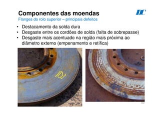 102
Componentes das moendas
Flanges do rolo superior – principais defeitos
D
C
• Destacamento da solda dura
• Desgaste entre os cordões de solda (falta de sobrepasse)
• Desgaste mais acentuado na região mais próxima ao
diâmetro externo (empenamento e retífica)
 