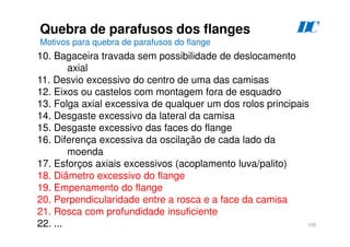 105
Quebra de parafusos dos flanges
Motivos para quebra de parafusos do flange
D
C
10. Bagaceira travada sem possibilidade de deslocamento
axial
11. Desvio excessivo do centro de uma das camisas
12. Eixos ou castelos com montagem fora de esquadro
13. Folga axial excessiva de qualquer um dos rolos principais
14. Desgaste excessivo da lateral da camisa
15. Desgaste excessivo das faces do flange
16. Diferença excessiva da oscilação de cada lado da
moenda
17. Esforços axiais excessivos (acoplamento luva/palito)
18. Diâmetro excessivo do flange
19. Empenamento do flange
20. Perpendicularidade entre a rosca e a face da camisa
21. Rosca com profundidade insuficiente
22. ...
 