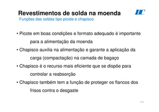 115
Revestimentos de solda na moenda
Funções das soldas tipo picote e chapisco
D
C
• Picote em boas condições e formato adequado é importante
para a alimentação da moenda
• Chapisco auxilia na alimentação e garante a aplicação da
carga (compactação) na camada de bagaço
• Chapisco é o recurso mais eficiente que se dispõe para
controlar a reabsorção
• Chapisco também tem a função de proteger os flancos dos
frisos contra o desgaste
 
