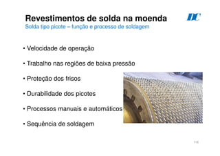 116
Revestimentos de solda na moenda
Solda tipo picote – função e processo de soldagem
D
C
• Velocidade de operação
• Trabalho nas regiões de baixa pressão
• Proteção dos frisos
• Durabilidade dos picotes
• Processos manuais e automáticos
• Sequência de soldagem
 