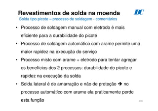 120
Revestimentos de solda na moenda
Solda tipo picote – processo de soldagem - comentários
D
C
• Processo de soldagem manual com eletrodo é mais
eficiente para a durabilidade do picote
• Processo de soldagem automático com arame permite uma
maior rapidez na execução do serviço
• Processo misto com arame + eletrodo para tentar agregar
os benefícios dos 2 processos: durabilidade do picote e
rapidez na execução da solda
• Solda lateral é de amarração e não de proteção  no
processo automático com arame ela praticamente perde
esta função
 