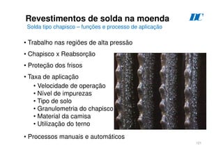 121
Revestimentos de solda na moenda
Solda tipo chapisco – funções e processo de aplicação
D
C
• Trabalho nas regiões de alta pressão
• Chapisco x Reabsorção
• Proteção dos frisos
• Taxa de aplicação
• Velocidade de operação
• Nível de impurezas
• Tipo de solo
• Granulometria do chapisco
• Material da camisa
• Utilização do terno
• Processos manuais e automáticos
 