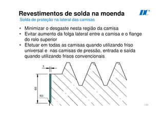 123
Revestimentos de solda na moenda
Solda de proteção na lateral das camisas
D
C
• Minimizar o desgaste nesta região da camisa
• Evitar aumento da folga lateral entre a camisa e o flange
do rolo superior
• Efetuar em todas as camisas quando utilizando friso
universal e nas camisas de pressão, entrada e saída
quando utilizando frisos convencionais
 