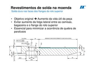 124
Revestimentos de solda na moenda
Solda dura nas faces dos flanges do rolo superior
D
C
• Objetivo original  Aumento da vida útil da peça
• Evitar aumento da folga lateral entre as camisas,
bagaceira e o flange do rolo superior
• Essencial para minimizar a ocorrência de quebra de
parafusos
 