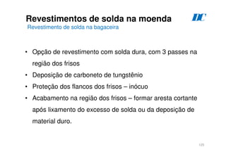 125
Revestimentos de solda na moenda
Revestimento de solda na bagaceira
D
C
• Opção de revestimento com solda dura, com 3 passes na
região dos frisos
• Deposição de carboneto de tungstênio
• Proteção dos flancos dos frisos – inócuo
• Acabamento na região dos frisos – formar aresta cortante
após lixamento do excesso de solda ou da deposição de
material duro.
 