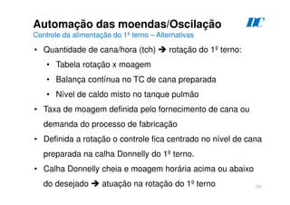 131
Automação das moendas/Oscilação
Controle da alimentação do 1º terno – Alternativas
D
C
• Quantidade de cana/hora (tch)  rotação do 1º terno:
• Tabela rotação x moagem
• Balança contínua no TC de cana preparada
• Nível de caldo misto no tanque pulmão
• Taxa de moagem definida pelo fornecimento de cana ou
demanda do processo de fabricação
• Definida a rotação o controle fica centrado no nível de cana
preparada na calha Donnelly do 1º terno.
• Calha Donnelly cheia e moagem horária acima ou abaixo
do desejado  atuação na rotação do 1º terno
 