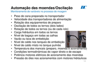 134
D
C
Automação das moendas/Oscilação
Monitoramento de variáveis no processo de moagem
• Peso de cana preparada no transportador
• Velocidade dos transportadores de alimentação
• Rotação dos equipamentos de preparo
• Oscilação de todos os ternos (dois lados)
• Rotação de todos os ternos (ou de cada rolo)
• Carga hidráulica em todos os ternos
• Nível de bagaço em todas as calhas
• Vazão ou taxa de embebição
• Nível de caldo nos tanques de embebição
• Nível de caldo misto no tanque pulmão
• Temperatura dos mancais (preparo, moenda e acionamento)
• Condições termodinâmicas do vapor direto e de escape
• Potência motores elétricos de acionamento das moendas
• Pressão do óleo nos acionamentos com motores hidráulicos
 