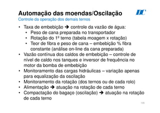 135
D
C
Automação das moendas/Oscilação
Controle da operação dos demais ternos
• Taxa de embebição  controle da vazão de água:
• Peso de cana preparada no transportador
• Rotação do 1º terno (tabela moagem x rotação)
• Teor de fibra e peso de cana – embebição % fibra
constante (análise on-line da cana preparada)
• Vazão contínua dos caldos de embebição – controle de
nível de caldo nos tanques e inversor de frequência no
motor da bomba de embebição
• Monitoramento das cargas hidráulicas – variação apenas
para equalização da oscilação
• Monitoramento da rotação (dos ternos ou de cada rolo)
• Alimentação  atuação na rotação de cada terno
• Compactação do bagaço (oscilação)  atuação na rotação
de cada terno
 