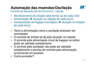 136
D
C
Automação das moendas/Oscilação
Controle da operação dos demais ternos – rotação
• Monitoramento da rotação (dos ternos ou de cada rolo)
• Alimentação  atuação na rotação de cada terno
• Compactação do bagaço (oscilação)  atuação na rotação
de cada terno
• Tanto a alimentação como a oscilação precisam ser
controladas
• O controle de ambas se dá pela atuação na rotação
• O controle pela alimentação (nível de bagaço na calha)
pode ser adotado isoladamente
• O controle pela oscilação não pode ser adotado
isoladamente e precisa do controle pela alimentação
funcionando em paralelo
• Como proceder?
 