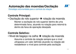 139
D
C
Automação das moendas/Oscilação
Estratégia recomendada para o controle da rotação
Controle Principal:
• Oscilação do rolo superior  rotação da moenda
Manter a oscilação do rolo superior dentro de uma
determinada faixa, atuando na rotação para retorná-la
dentro da faixa de operação desejada
Controle Seletivo:
• Nível de bagaço na calha  rotação da moenda
Assume o controle da rotação sempre que o nível
ultrapassa um valor definido atuando na rotação até
restabelecer o nível para controle pela oscilação
 
