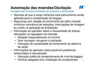 140
D
C
Automação das moendas/Oscilação
Vantagens do controle simultâneo da oscilação e alimentação
• Garantia de que a carga hidráulica está efetivamente sendo
aplicada para a compactação do bagaço
• Segurança com relação ao enchimento da calha visando
minimizar ocorrência de reduções, interrupções de moagem
ou cortes na aplicação da embebição
• Informação ao operador sobre a necessidade de efetuar
alterações na regulagem da moenda:
• Rotação frequentemente no mínimo
• Sem conseguir recuperar a oscilação
• Indicação de necessidade de fechamento da abertura
de saída
• Informações ao operador sobre possíveis problemas
relacionados à manutenção:
• Alteração súbita do comportamento do nível de bagaço
• Verificar desgaste e/ou instalação de componentes
 