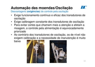 141
D
C
Automação das moendas/Oscilação
Desvantagens (exigências) do controle pela oscilação
• Exige funcionamento contínuo e eficaz dos transdutores de
oscilação
• Exige calibragem constante dos transdutores de oscilação
• Para evitar cortes que chamam mais a atenção e afetam a
moagem, o controle pela alimentação é equivocadamente
priorizado
• Ao contrário dos transdutores de oscilação, os de nível não
exigem calibração e a necessidade de manutenção é muito
baixa
 