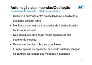 142
D
C
Automação das moendas/Oscilação
Equalização da oscilação – objetivo e condições
• Diminuir a diferença entre as oscilações o lado direito e
esquerdo de cada terno
• Monitorar e alarmar para condições de trabalho fora dos
limites operacionais
• Não devem alterar a carga média aplicada ao rolo
superior da moenda
• Devem ser simples, robustos e confiáveis
• Função apenas de equalizar, não tendo qualquer atuação
no controle da rotação das moendas X oscilação
 